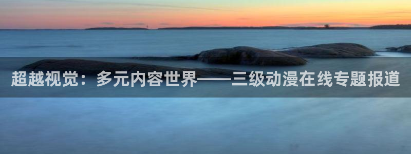 囧次元在线观看入口网址：超越视觉：多元内容世界——三级动漫在线专题报道