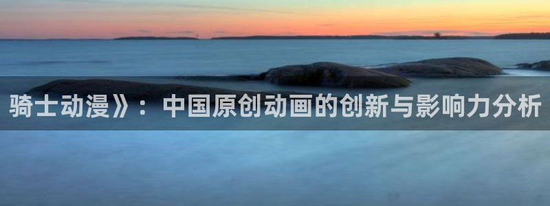 囧次元苹果版官方网站入口：骑士动漫》：中国原创动画的创新与影响力分析